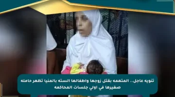 تنويه عاجل.. المتهمة بقتل زوجها وأطفالها الستة بالمنيا تظهر حاملة صغيرها في أولى جلسات المحاكمة